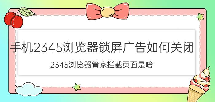 手机2345浏览器锁屏广告如何关闭 2345浏览器管家拦截页面是啥？